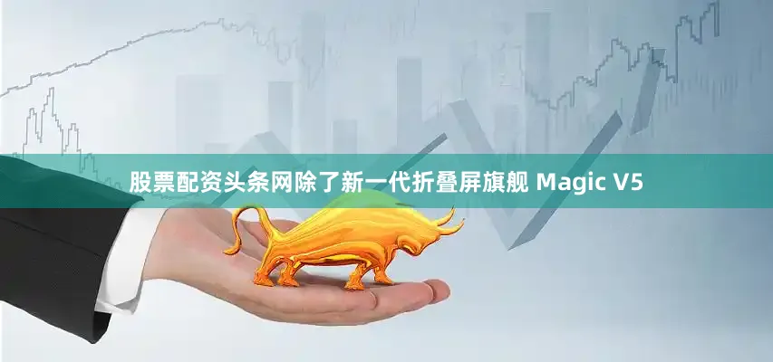 股票配资头条网除了新一代折叠屏旗舰 Magic V5