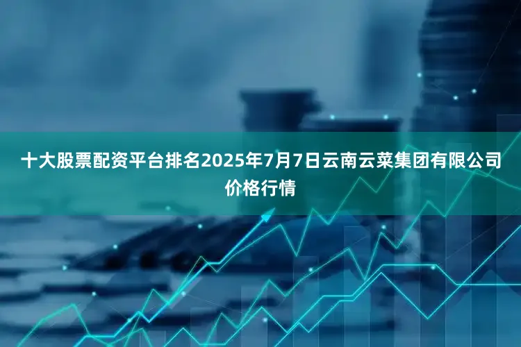 十大股票配资平台排名2025年7月7日云南云菜集团有限公司价格行情