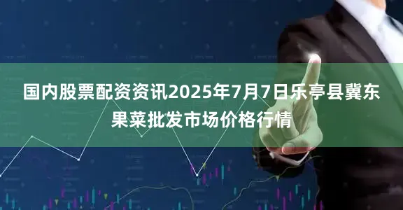 国内股票配资资讯2025年7月7日乐亭县冀东果菜批发市场价格行情