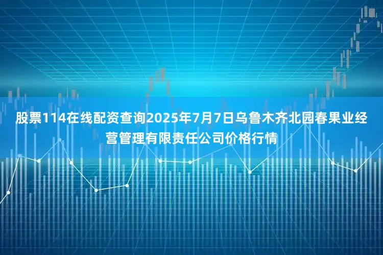 股票114在线配资查询2025年7月7日乌鲁木齐北园春果业经营管理有限责任公司价格行情