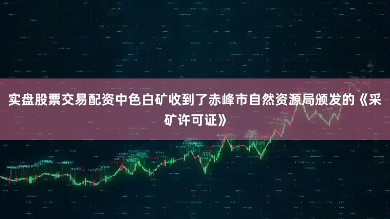 实盘股票交易配资中色白矿收到了赤峰市自然资源局颁发的《采矿许可证》