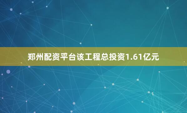 郑州配资平台该工程总投资1.61亿元