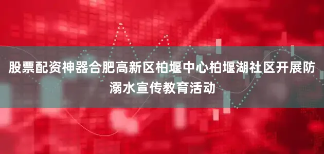 股票配资神器合肥高新区柏堰中心柏堰湖社区开展防溺水宣传教育活动