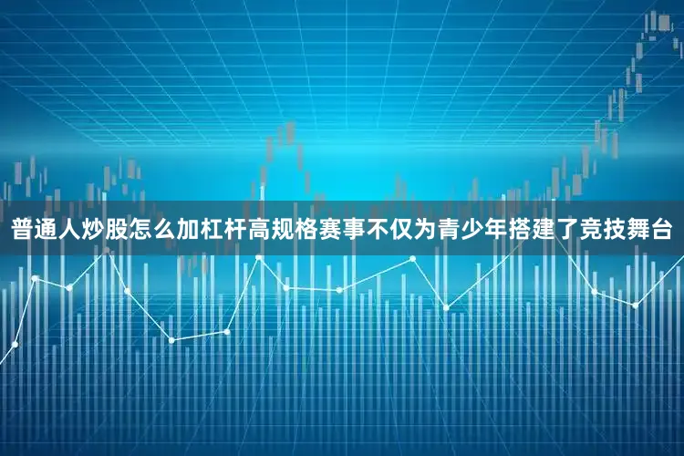 普通人炒股怎么加杠杆高规格赛事不仅为青少年搭建了竞技舞台