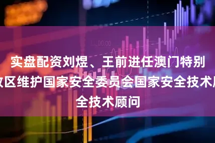实盘配资刘煜、王前进任澳门特别行政区维护国家安全委员会国家安全技术顾问
