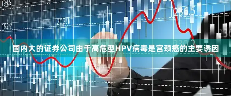 国内大的证券公司由于高危型HPV病毒是宫颈癌的主要诱因