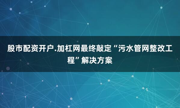 股市配资开户.加杠网最终敲定“污水管网整改工程”解决方案