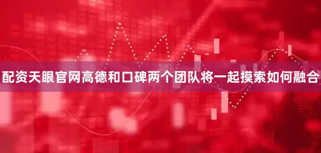 配资天眼官网高德和口碑两个团队将一起摸索如何融合