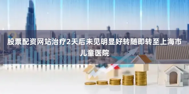 股票配资网站治疗2天后未见明显好转随即转至上海市儿童医院