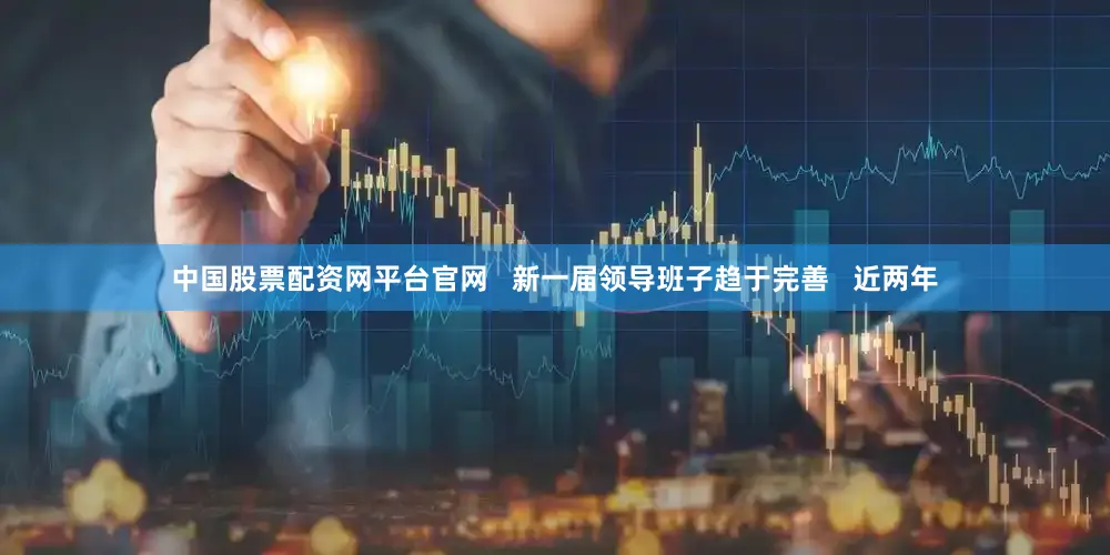 中国股票配资网平台官网   新一届领导班子趋于完善   近两年