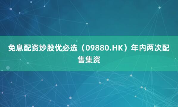 免息配资炒股优必选（09880.HK）年内两次配售集资