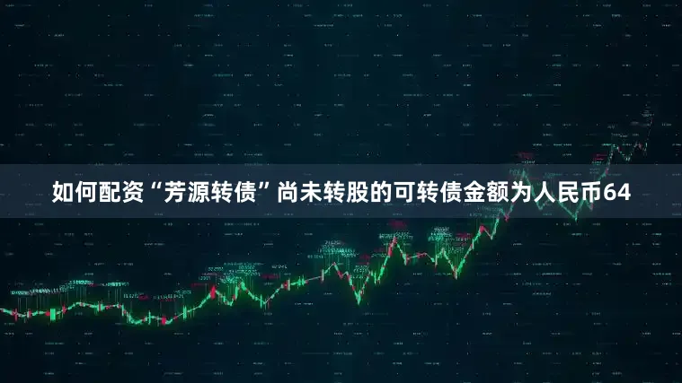 如何配资“芳源转债”尚未转股的可转债金额为人民币64